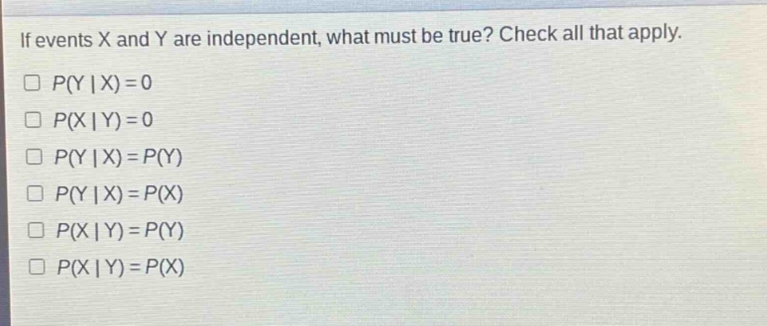 if events x and y are independent, what must be true? check all that apply.\n□ p(y | x)=0\n□ p(x | y)=0\n□ p(y | x)=p(y)\n□ p(y | x)=p(x)\n□ p(x | y)=p(y)\n□ p(x | y)=p(x)