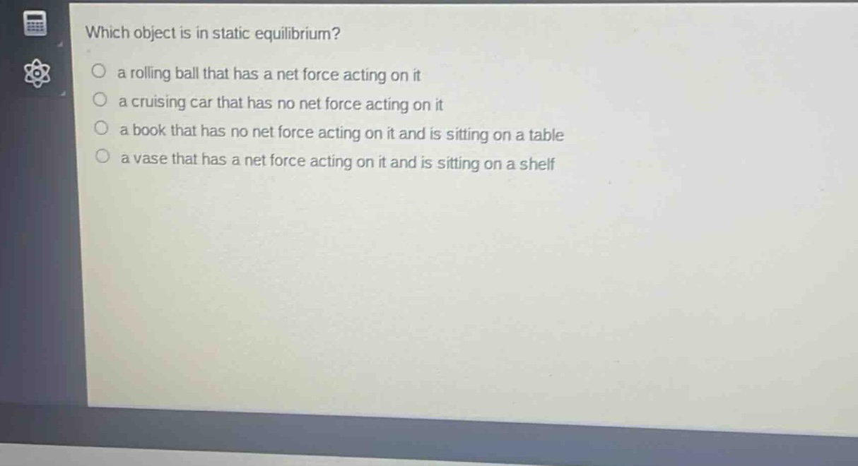 which object is in static equilibrium?\n a rolling ball that has a net force acting on it\n a cruising car that has no net force acting on it\n a book that has no net force acting on it and is sitting on a table\n a vase that has a net force acting on it and is sitting on a shelf
