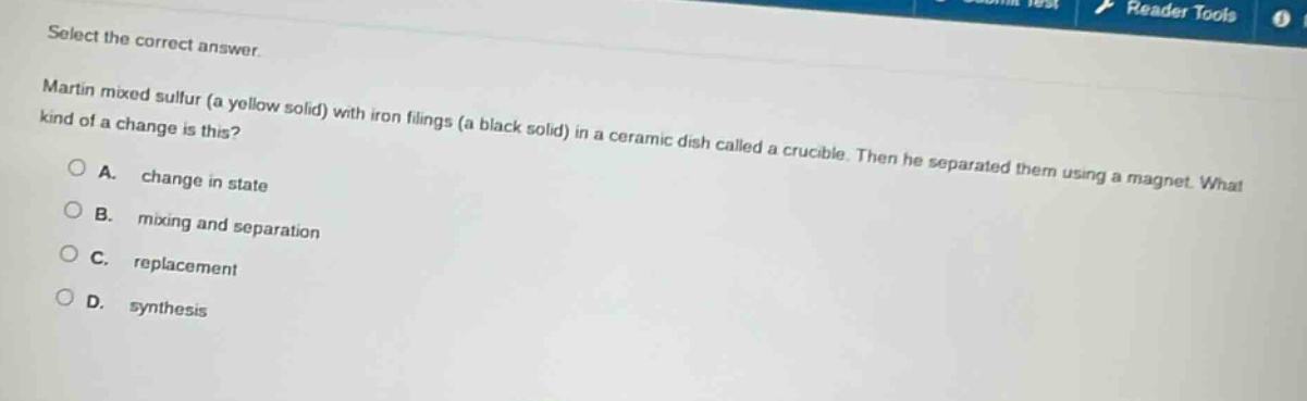 select the correct answer. martin mixed sulfur (a yellow solid) with iron filings (a black solid) in a ceramic dish called a crucible. then he separated them using a magnet. what kind of a change is this? a. change in state b. mixing and separation c. replacement d. synthesis