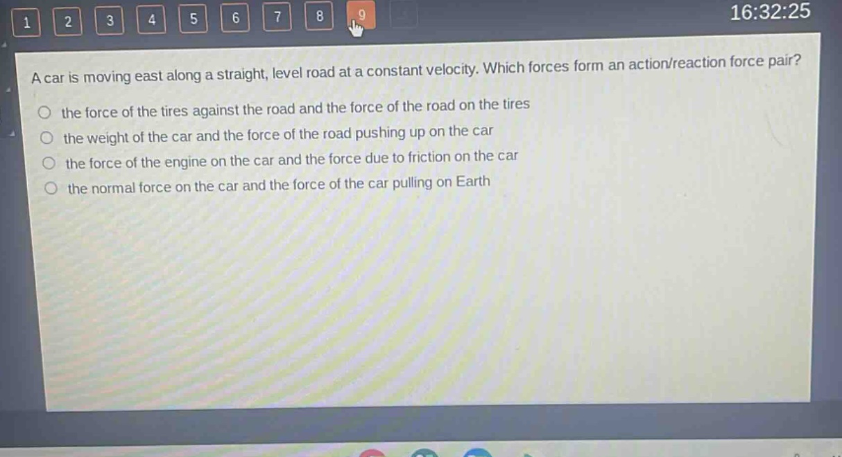 a car is moving east along a straight, level road at a constant velocity. which forces form an action/reaction force pair?\n the force of the tires against the road and the force of the road on the tires\n the weight of the car and the force of the road pushing up on the car\n the force of the engine on the car and the force due to friction on the car\n the normal force on the car and the force of the car pulling on earth