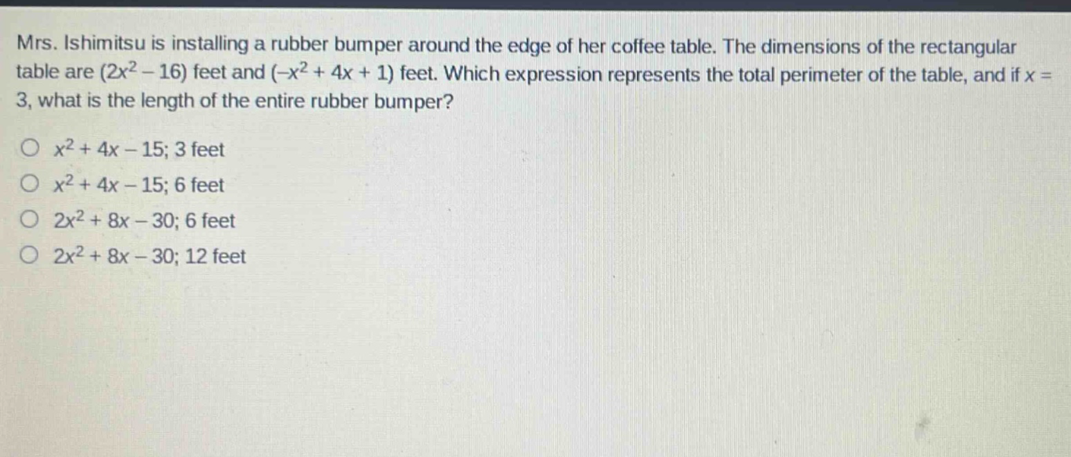 mrs. ishimitsu is installing a rubber bumper around the edge of her coffee table. the dimensions of the rectangular table are (2x² - 16) feet and (-x² + 4x + 1) feet. which expression represents the total perimeter of the table, and if x = 3, what is the length of the entire rubber bumper?\n○ x² + 4x - 15; 3 feet\n○ x² + 4x - 15; 6 feet\n○ 2x² + 8x - 30; 6 feet\n○ 2x² + 8x - 30; 12 feet