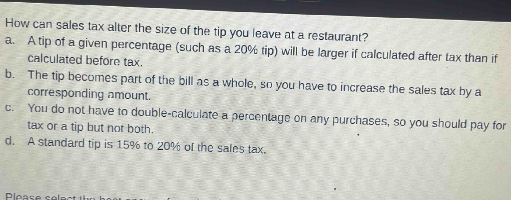 how can sales tax alter the size of the tip you leave at a restaurant?\na. a tip of a given percentage (such as a 20% tip) will be larger if calculated after tax than if calculated before tax.\nb. the tip becomes part of the bill as a whole, so you have to increase the sales tax by a corresponding amount.\nc. you do not have to double - calculate a percentage on any purchases, so you should pay for tax or a tip but not both.\nd. a standard tip is 15% to 20% of the sales tax.