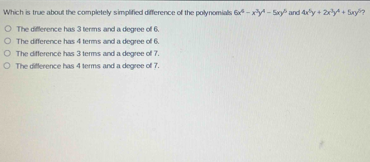 which is true about the completely simplified difference of the polynomials $6x^{6}-x^{3}y^{4}-5xy^{5}$ and $4x^{5}y + 2x^{3}y^{4}+5xy^{5}$?\nthe difference has 3 terms and a degree of 6.\nthe difference has 4 terms and a degree of 6.\nthe difference has 3 terms and a degree of 7.\nthe difference has 4 terms and a degree of 7.