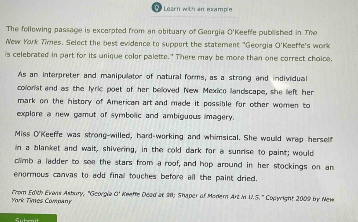 the following passage is excerpted from an obituary of georgia okeeffe published in the new york times. select the best evidence to support the statement \georgia okeeffes work is celebrated in part for its unique color palette.\ there may be more than one correct choice.\n\nas an interpreter and manipulator of natural forms, as a strong and individual colorist and as the lyric poet of her beloved new mexico landscape, she left her mark on the history of american art and made it possible for other women to explore a new gamut of symbolic and ambiguous imagery.\n\nmiss okeeffe was strong - willed, hard - working and whimsical. she would wrap herself in a blanket and wait, shivering, in the cold dark for a sunrise to paint; would climb a ladder to see the stars from a roof, and hop around in her stockings on an enormous canvas to add final touches before all the paint dried.\n\nfrom edith evans asbury, \georgia okeeffe dead at 98; shaper of modern art in u.s.\ copyright 2009 by new york times company