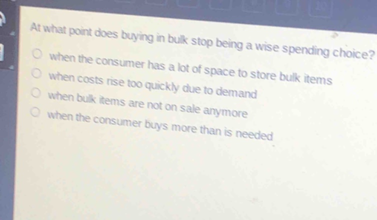 at what point does buying in bulk stop being a wise spending choice?\nwhen the consumer has a lot of space to store bulk items\nwhen costs rise too quickly due to demand\nwhen bulk items are not on sale anymore\nwhen the consumer buys more than is needed