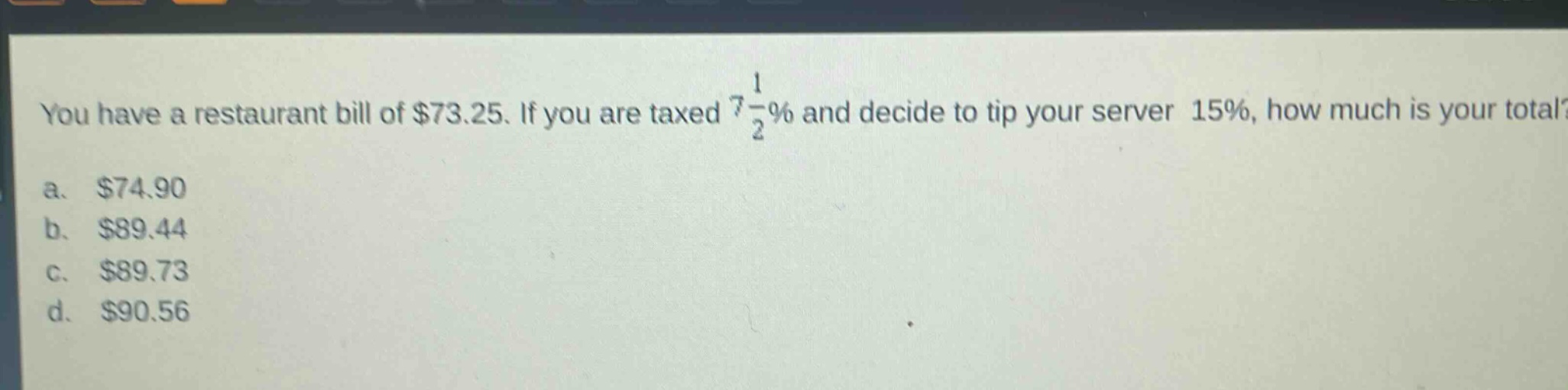 you have a restaurant bill of $73.25. if you are taxed $7\frac{1}{2}%$ and decide to tip your server 15%, how much is your total?\na. $74.90\nb. $89.44\nc. $89.73\nd. $90.56