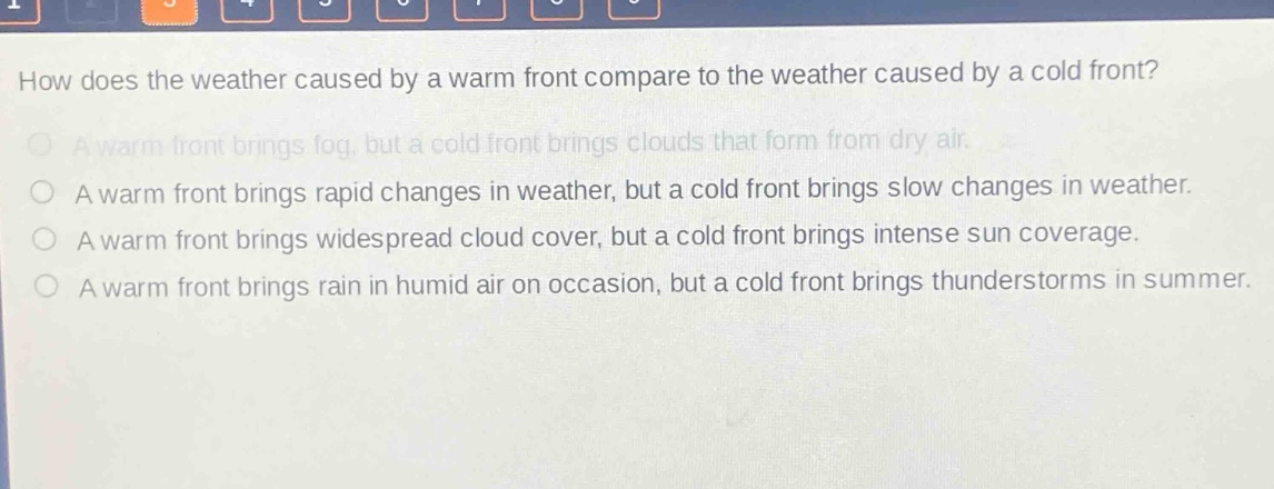 how does the weather caused by a warm front compare to the weather caused by a cold front?\na warm front brings fog, but a cold front brings clouds that form from dry air.\na warm front brings rapid changes in weather, but a cold front brings slow changes in weather.\na warm front brings widespread cloud cover, but a cold front brings intense sun coverage.\na warm front brings rain in humid air on occasion, but a cold front brings thunderstorms in summer.