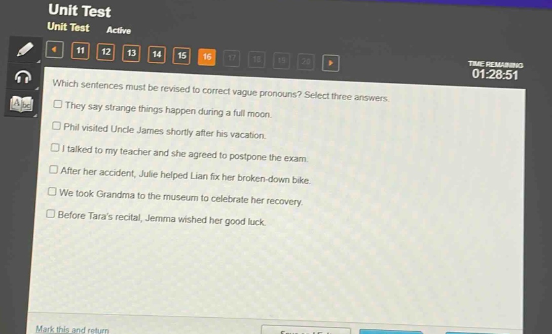 which sentences must be revised to correct vague pronouns? select three answers.\n□ they say strange things happen during a full moon.\n□ phil visited uncle james shortly after his vacation.\n□ i talked to my teacher and she agreed to postpone the exam.\n□ after her accident, julie helped lian fix her broken - down bike.\n□ we took grandma to the museum to celebrate her recovery.\n□ before taras recital, jemma wished her good luck.