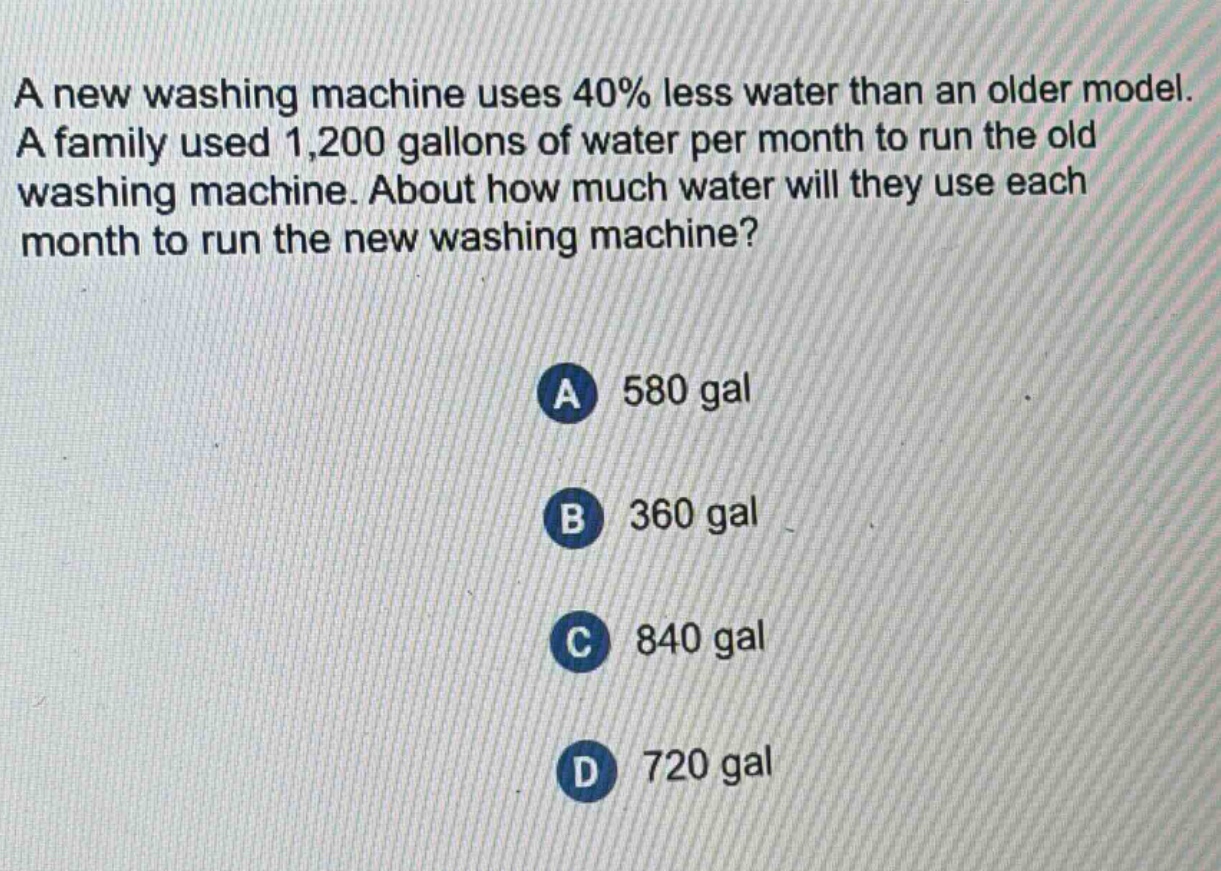 a new washing machine uses 40% less water than an older model. a family used 1,200 gallons of water per month to run the old washing machine. about how much water will they use each month to run the new washing machine?\na 580 gal\nb 360 gal\nc 840 gal\nd 720 gal