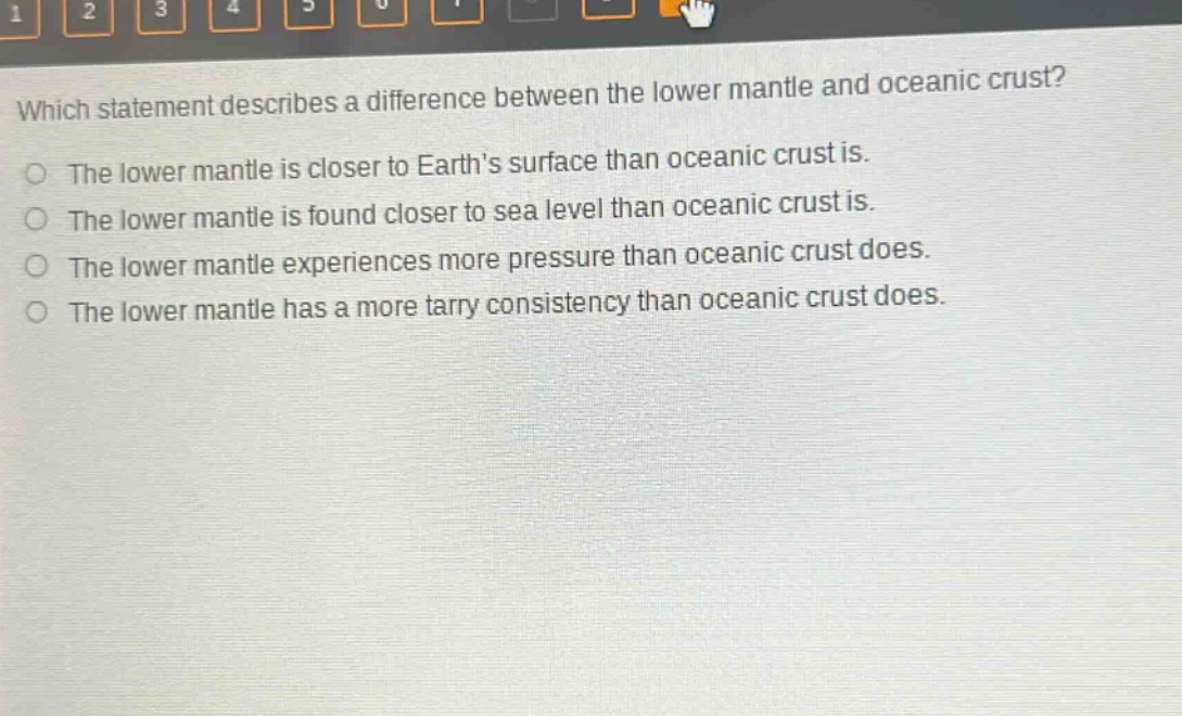 which statement describes a difference between the lower mantle and oceanic crust?\nthe lower mantle is closer to earth’s surface than oceanic crust is.\nthe lower mantle is found closer to sea level than oceanic crust is.\nthe lower mantle experiences more pressure than oceanic crust does.\nthe lower mantle has a more tarry consistency than oceanic crust does.