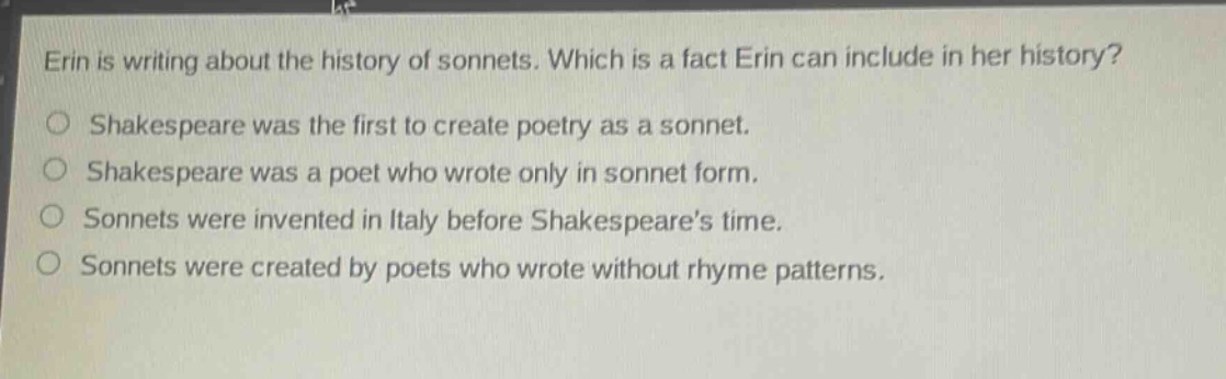erin is writing about the history of sonnets. which is a fact erin can include in her history?\nshakespeare was the first to create poetry as a sonnet.\nshakespeare was a poet who wrote only in sonnet form.\nsonnets were invented in italy before shakespeares time.\nsonnets were created by poets who wrote without rhyme patterns.