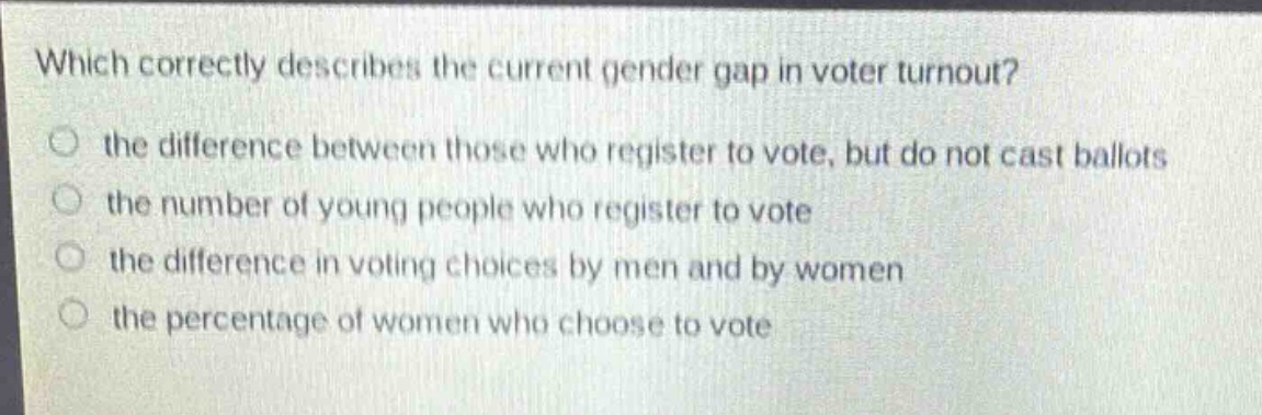 which correctly describes the current gender gap in voter turnout?\n○ the difference between those who register to vote, but do not cast ballots\n○ the number of young people who register to vote\n○ the difference in voting choices by men and by women\n○ the percentage of women who choose to vote