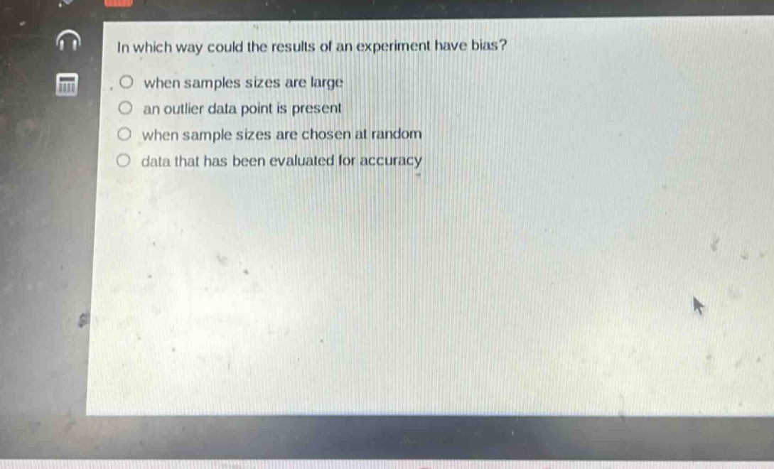 in which way could the results of an experiment have bias?\nwhen samples sizes are large\nan outlier data point is present\nwhen sample sizes are chosen at random\ndata that has been evaluated for accuracy