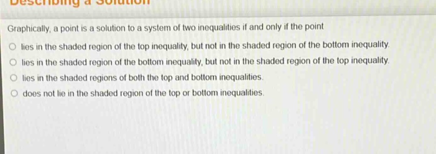 graphically, a point is a solution to a system of two inequalities if and only if the point\n○ lies in the shaded region of the top inequality, but not in the shaded region of the bottom inequality.\n○ lies in the shaded region of the bottom inequality, but not in the shaded region of the top inequality.\n○ lies in the shaded regions of both the top and bottom inequalities.\n○ does not lie in the shaded region of the top or bottom inequalities.