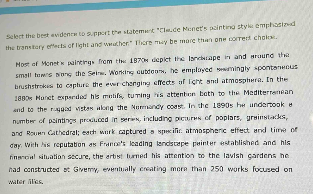 select the best evidence to support the statement \claude monets painting style emphasized the transitory effects of light and weather.\ there may be more than one correct choice.\n\nmost of monets paintings from the 1870s depict the landscape in and around the small towns along the seine. working outdoors, he employed seemingly spontaneous brushstrokes to capture the ever - changing effects of light and atmosphere. in the 1880s monet expanded his motifs, turning his attention both to the mediterranean and to the rugged vistas along the normandy coast. in the 1890s he undertook a number of paintings produced in series, including pictures of poplars, grainstacks, and rouen cathedral; each work captured a specific atmospheric effect and time of day. with his reputation as frances leading landscape painter established and his financial situation secure, the artist turned his attention to the lavish gardens he had constructed at giverny, eventually creating more than 250 works focused on water lilies.