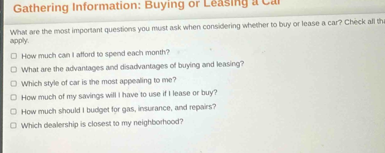 gathering information: buying or leasing a car\nwhat are the most important questions you must ask when considering whether to buy or lease a car? check all that apply.\n□ how much can i afford to spend each month?\n□ what are the advantages and disadvantages of buying and leasing?\n□ which style of car is the most appealing to me?\n□ how much of my savings will i have to use if i lease or buy?\n□ how much should i budget for gas, insurance, and repairs?\n□ which dealership is closest to my neighborhood?