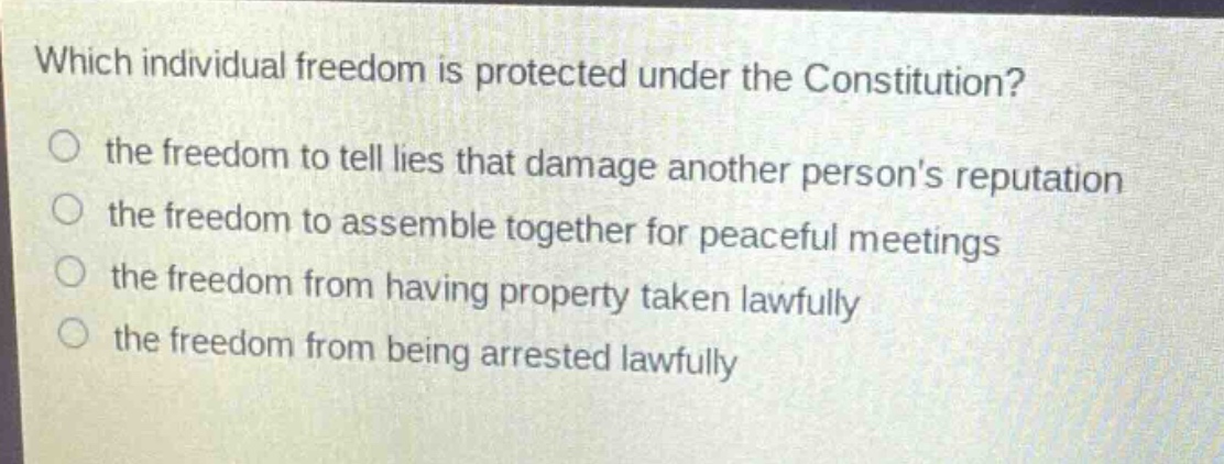 which individual freedom is protected under the constitution?\n the freedom to tell lies that damage another persons reputation\n the freedom to assemble together for peaceful meetings\n the freedom from having property taken lawfully\n the freedom from being arrested lawfully