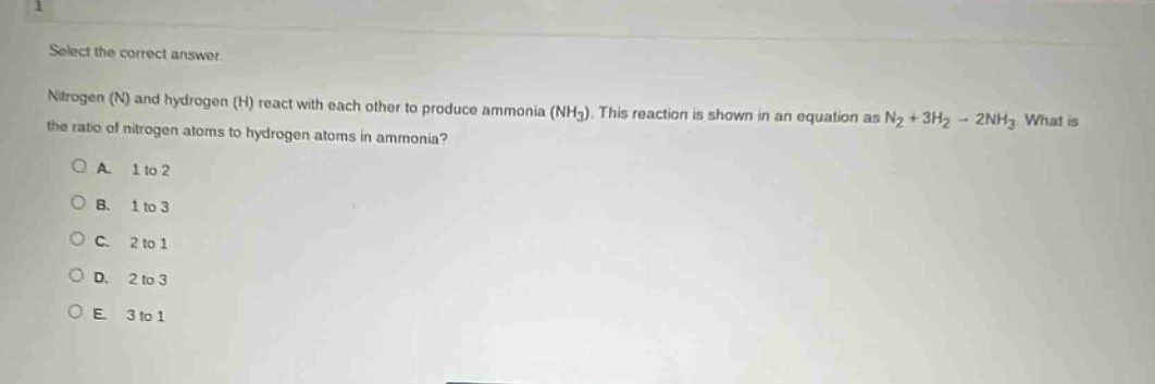 select the correct answer.\nnitrogen (n) and hydrogen (h) react with each other to produce ammonia (nh₃). this reaction is shown in an equation as n₂ + 3h₂ → 2nh₃. what is the ratio of nitrogen atoms to hydrogen atoms in ammonia?\na. 1 to 2\nb. 1 to 3\nc. 2 to 1\nd. 2 to 3\ne. 3 to 1