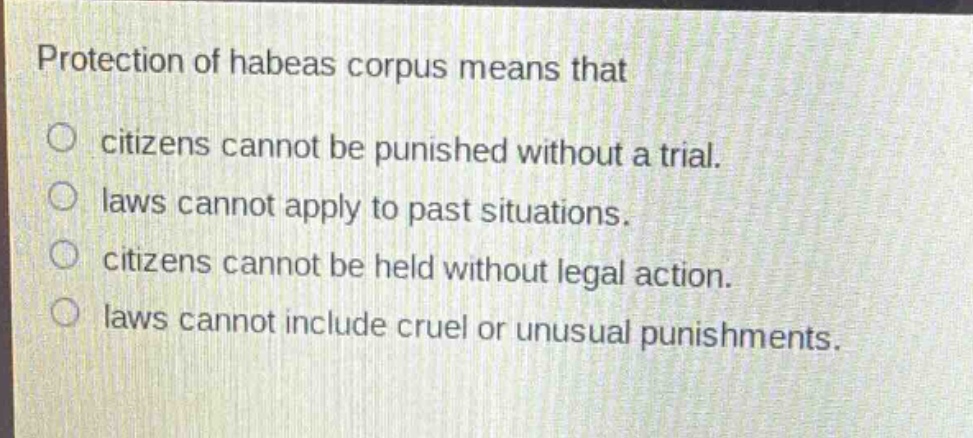 protection of habeas corpus means that\ncitizens cannot be punished without a trial.\nlaws cannot apply to past situations.\ncitizens cannot be held without legal action.\nlaws cannot include cruel or unusual punishments.