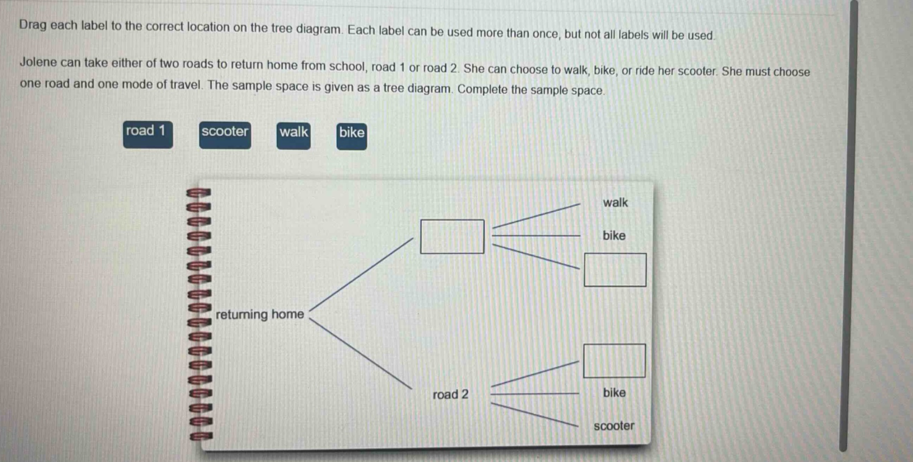 drag each label to the correct location on the tree diagram. each label can be used more than once, but not all labels will be used. jolene can take either of two roads to return home from school, road 1 or road 2. she can choose to walk, bike, or ride her scooter. she must choose one road and one mode of travel. the sample space is given as a tree diagram. complete the sample space. road 1 scooter walk bike returning home road 2 bike scooter