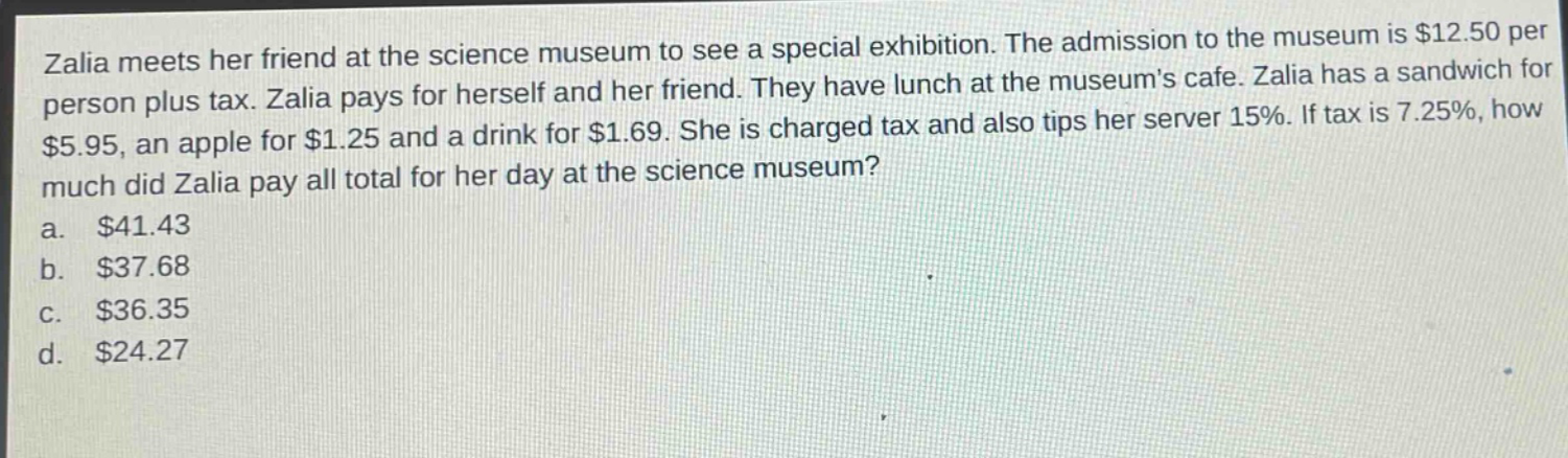 zalia meets her friend at the science museum to see a special exhibition. the admission to the museum is $12.50 per person plus tax. zalia pays for herself and her friend. they have lunch at the museums cafe. zalia has a sandwich for $5.95, an apple for $1.25 and a drink for $1.69. she is charged tax and also tips her server 15%. if tax is 7.25%, how much did zalia pay all total for her day at the science museum?\na. $41.43\nb. $37.68\nc. $36.35\nd. $24.27