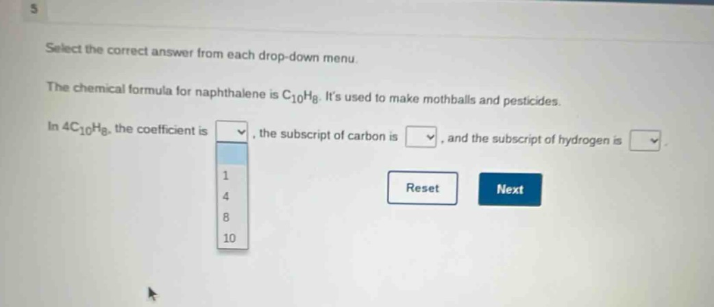 select the correct answer from each drop - down menu. the chemical formula for naphthalene is c₁₀h₈. its used to make mothballs and pesticides. in 4c₁₀h₈, the coefficient is, the subscript of carbon is, and the subscript of hydrogen is.