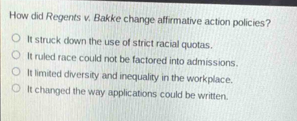 how did regents v. bakke change affirmative action policies?\nit struck down the use of strict racial quotas.\nit ruled race could not be factored into admissions.\nit limited diversity and inequality in the workplace.\nit changed the way applications could be written.