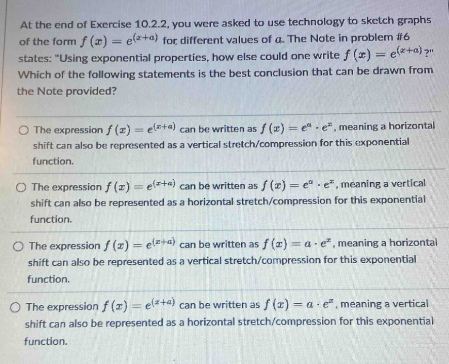 at the end of exercise 10.2.2, you were asked to use technology to sketch graphs of the form $f(x)=e^{(x + a)}$ for different values of $a$. the note in problem #6 states: \using exponential properties, how else could one write $f(x)=e^{(x + a)}$?\ which of the following statements is the best conclusion that can be drawn from the note provided?\n\nthe expression $f(x)=e^{(x + a)}$ can be written as $f(x)=e^{a}cdot e^{x}$, meaning a horizontal shift can also be represented as a vertical stretch/compression for this exponential function.\n\nthe expression $f(x)=e^{(x + a)}$ can be written as $f(x)=e^{a}cdot e^{x}$, meaning a vertical shift can also be represented as a horizontal stretch/compression for this exponential function.\n\nthe expression $f(x)=e^{(x + a)}$ can be written as $f(x)=acdot e^{x}$, meaning a horizontal shift can also be represented as a vertical stretch/compression for this exponential function.\n\nthe expression $f(x)=e^{(x + a)}$ can be written as $f(x)=acdot e^{x}$, meaning a vertical shift can also be represented as a horizontal stretch/compression for this exponential function.