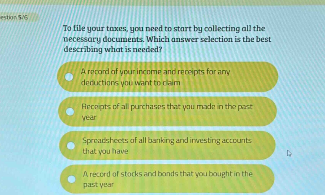 estion 5/6\nto file your taxes, you need to start by collecting all the necessary documents. which answer selection is the best describing what is needed?\na record of your income and receipts for any deductions you want to claim\nreceipts of all purchases that you made in the past year\nspreadsheets of all banking and investing accounts that you have\na record of stocks and bonds that you bought in the past year