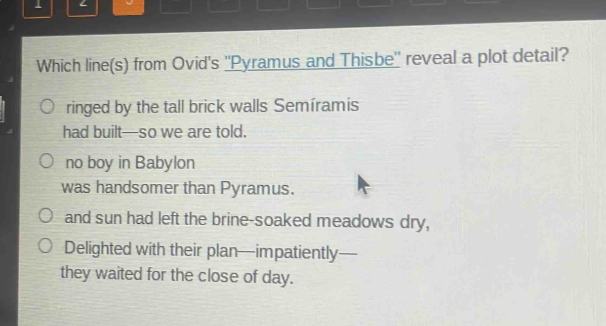 which line(s) from ovids \pyramus and thisbe\ reveal a plot detail?\nringed by the tall brick walls semiramis had built—so we are told.\nno boy in babylon was handsomer than pyramus.\nand sun had left the brine - soaked meadows dry,\ndelighted with their plan—impatiently—they waited for the close of day.