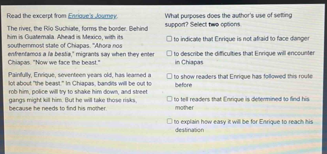 read the excerpt from enriques journey. the river, the rio suchiate, forms the border. behind him is guatemala. ahead is mexico, with its southernmost state of chiapas. “ahora nos enfrentamos a la bestia,” migrants say when they enter chiapas. “now we face the beast.” painfully, enrique, seventeen years old, has learned a lot about “the beast.” in chiapas, bandits will be out to rob him, police will try to shake him down, and street gangs might kill him. but he will take those risks, because he needs to find his mother. what purposes does the authors use of setting support? select two options. □ to indicate that enrique is not afraid to face danger □ to describe the difficulties that enrique will encounter in chiapas □ to show readers that enrique has followed this route before □ to tell readers that enrique is determined to find his mother □ to explain how easy it will be for enrique to reach his destination