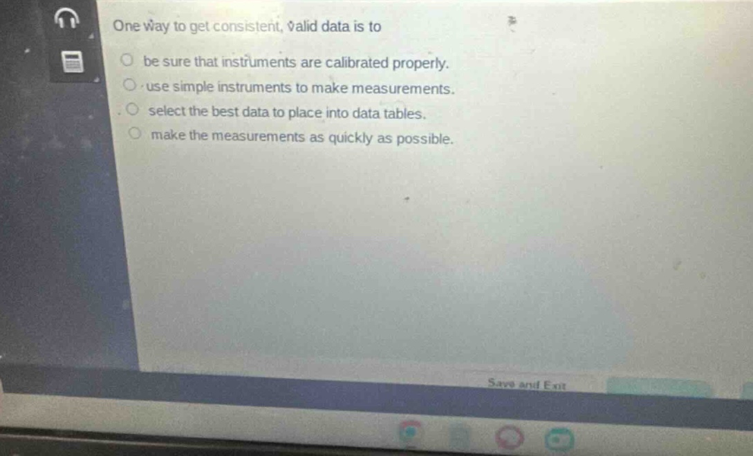 one way to get consistent, valid data is to\nbe sure that instruments are calibrated properly.\nuse simple instruments to make measurements.\nselect the best data to place into data tables.\nmake the measurements as quickly as possible.