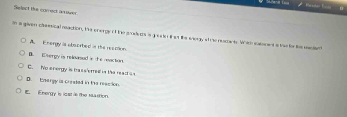 select the correct answer.\nin a given chemical reaction, the energy of the products is greater than the energy of the reactants. which statement is true for this reaction?\na. energy is absorbed in the reaction.\nb. energy is released in the reaction.\nc. no energy is transferred in the reaction.\nd. energy is created in the reaction.\ne. energy is lost in the reaction.