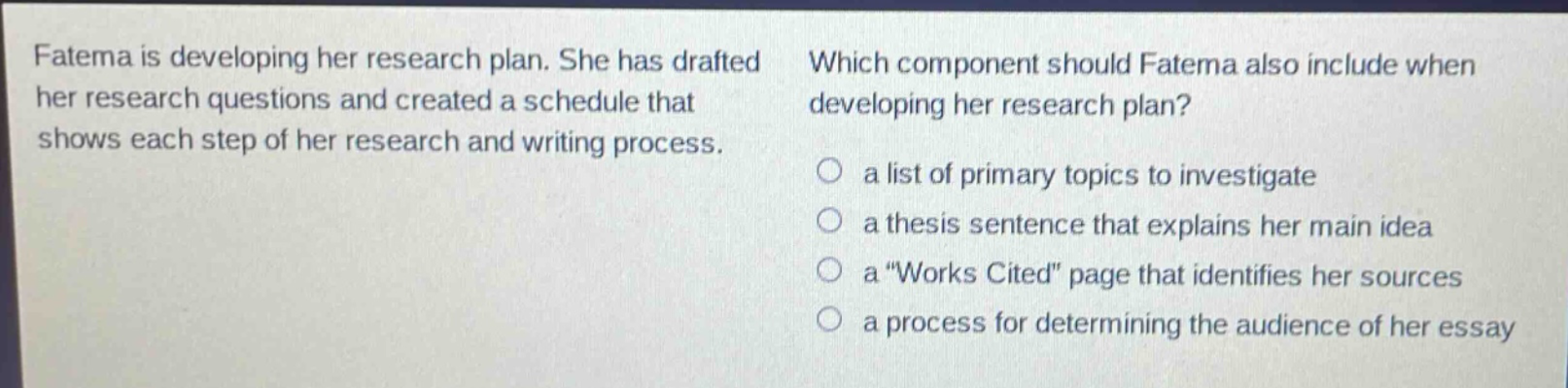 fatema is developing her research plan. she has drafted her research questions and created a schedule that shows each step of her research and writing process. which component should fatema also include when developing her research plan? a list of primary topics to investigate a thesis sentence that explains her main idea a \works cited\ page that identifies her sources a process for determining the audience of her essay