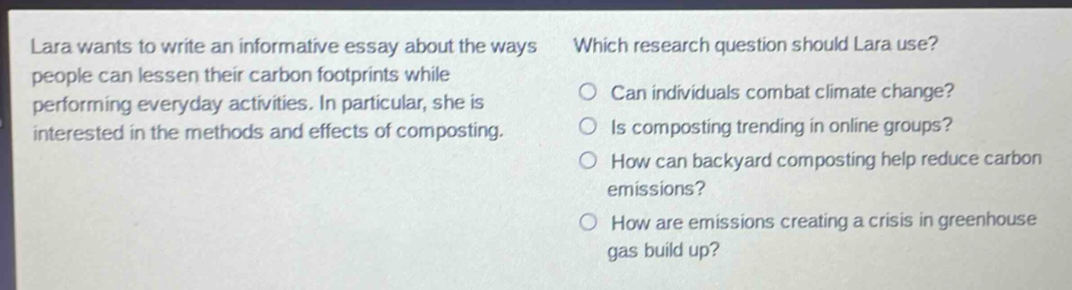 lara wants to write an informative essay about the ways people can lessen their carbon footprints while performing everyday activities. in particular, she is interested in the methods and effects of composting. which research question should lara use? can individuals combat climate change? is composting trending in online groups? how can backyard composting help reduce carbon emissions? how are emissions creating a crisis in greenhouse gas build up?