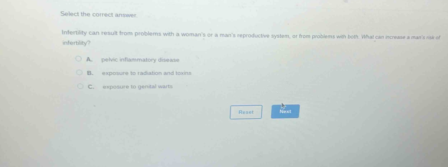 select the correct answer.\ninfertility can result from problems with a womans or a mans reproductive system, or from problems with both. what can increase a mans risk of infertility?\na. pelvic inflammatory disease\nb. exposure to radiation and toxins\nc. exposure to genital warts