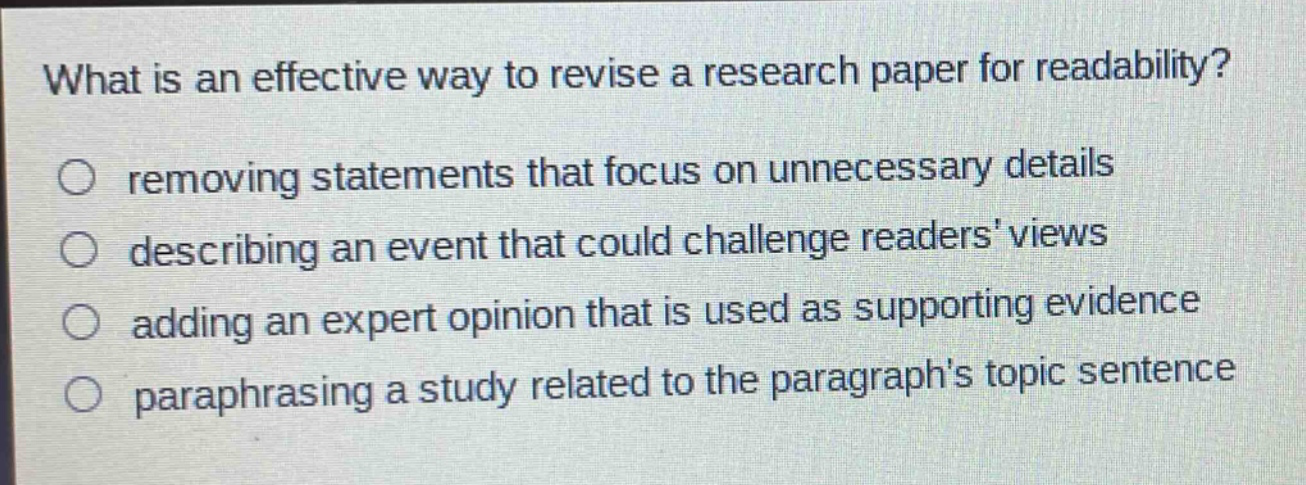 what is an effective way to revise a research paper for readability?\nremoving statements that focus on unnecessary details\ndescribing an event that could challenge readers views\nadding an expert opinion that is used as supporting evidence\nparaphrasing a study related to the paragraphs topic sentence