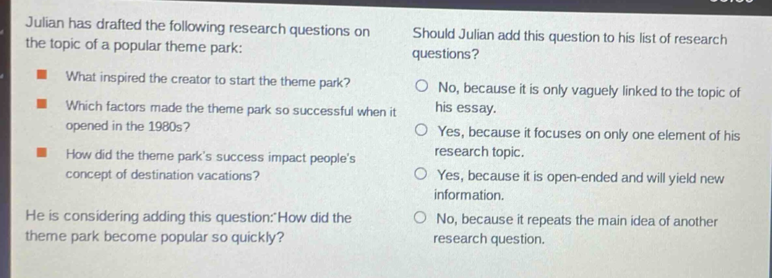 julian has drafted the following research questions on the topic of a popular theme park: what inspired the creator to start the theme park? which factors made the theme park so successful when it opened in the 1980s? how did the theme parks success impact peoples concept of destination vacations? he is considering adding this question: how did the theme park become popular so quickly? should julian add this question to his list of research questions? no, because it is only vaguely linked to the topic of his essay. yes, because it focuses on only one element of his research topic. yes, because it is open - ended and will yield new information. no, because it repeats the main idea of another research question.