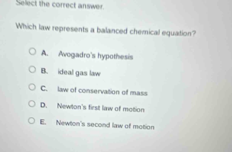 select the correct answer.\nwhich law represents a balanced chemical equation?\na. avogadros hypothesis\nb. ideal gas law\nc. law of conservation of mass\nd. newtons first law of motion\ne. newtons second law of motion