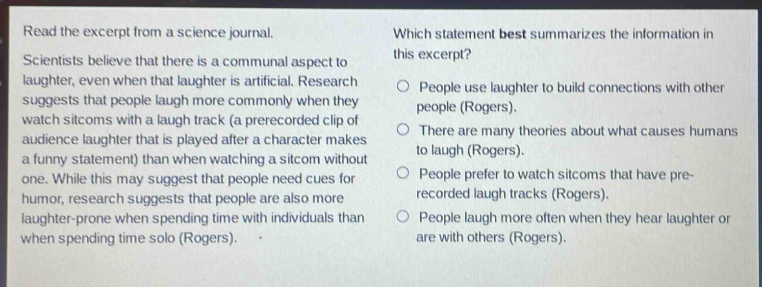 read the excerpt from a science journal. scientists believe that there is a communal aspect to laughter, even when that laughter is artificial. research suggests that people laugh more commonly when they watch sitcoms with a laugh track (a prerecorded clip of audience laughter that is played after a character makes a funny statement) than when watching a sitcom without one. while this may suggest that people need cues for humor, research suggests that people are also more laughter - prone when spending time with individuals than when spending time solo (rogers). which statement best summarizes the information in this excerpt? people use laughter to build connections with other people (rogers). there are many theories about what causes humans to laugh (rogers). people prefer to watch sitcoms that have pre - recorded laugh tracks (rogers). people laugh more often when they hear laughter or are with others (rogers).