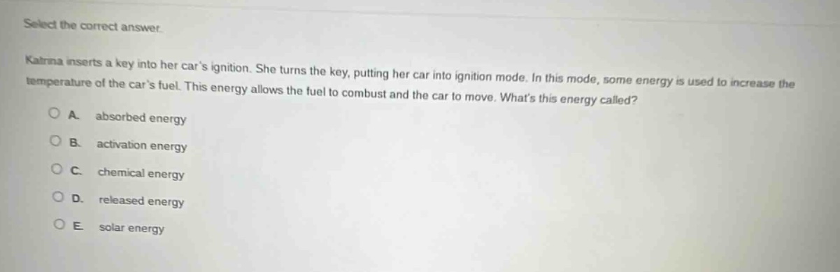select the correct answer.\nkatrina inserts a key into her cars ignition. she turns the key, putting her car into ignition mode. in this mode, some energy is used to increase the temperature of the cars fuel. this energy allows the fuel to combust and the car to move. whats this energy called?\na. absorbed energy\nb. activation energy\nc. chemical energy\nd. released energy\ne. solar energy