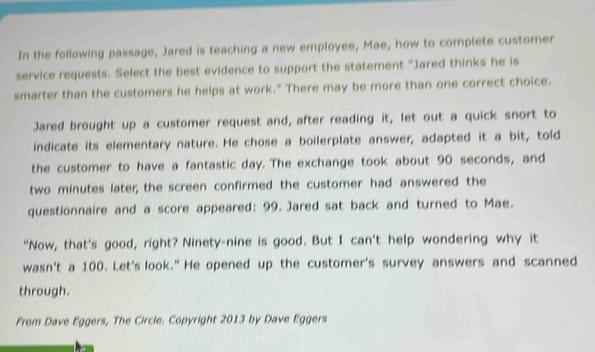in the following passage, jared is teaching a new employee, mae, how to complete customer service requests. select the best evidence to support the statement \jared thinks he is smarter than the customers he helps at work.\ there may be more than one correct choice.\n\njared brought up a customer request and, after reading it, let out a quick snort to indicate its elementary nature. he chose a boilerplate answer, adapted it a bit, told the customer to have a fantastic day. the exchange took about 90 seconds, and two minutes later, the screen confirmed the customer had answered the questionnaire and a score appeared: 99. jared sat back and turned to mae.\n\n\now, thats good, right? ninety - nine is good. but i cant help wondering why it wasnt a 100. lets look.\ he opened up the customers survey answers and scanned through.\n\nfrom dave eggers, the circle. copyright 2013 by dave eggers