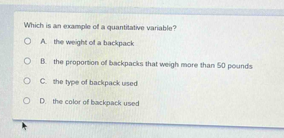 which is an example of a quantitative variable?\na. the weight of a backpack\nb. the proportion of backpacks that weigh more than 50 pounds\nc. the type of backpack used\nd. the color of backpack used