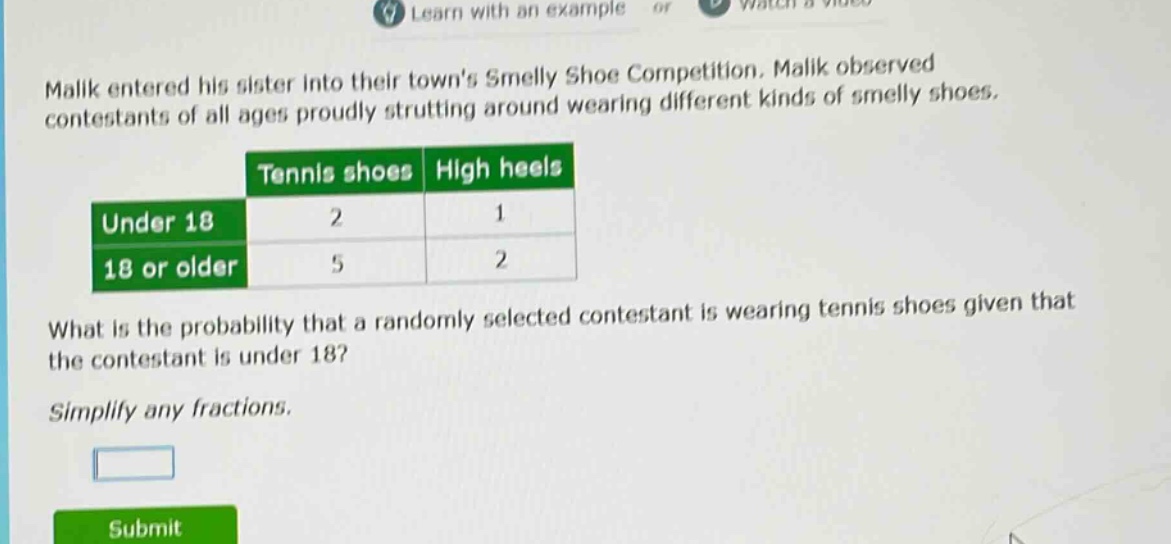 malik entered his sister into their towns smelly shoe competition. malik observed contestants of all ages proudly strutting around wearing different kinds of smelly shoes.\n| |tennis shoes|high heels|\n|--|--|--|\n|under 18|2|1|\n|18 or older|5|2|\nwhat is the probability that a randomly selected contestant is wearing tennis shoes given that the contestant is under 18?\nsimplify any fractions.