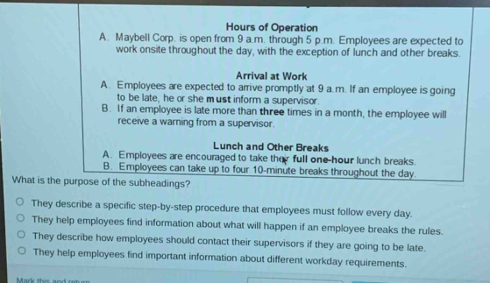 hours of operation\na. maybell corp. is open from 9 a.m. through 5 p.m. employees are expected to work onsite throughout the day, with the exception of lunch and other breaks.\narrival at work\na. employees are expected to arrive promptly at 9 a.m. if an employee is going to be late, he or she must inform a supervisor.\nb. if an employee is late more than three times in a month, the employee will receive a warning from a supervisor.\nlunch and other breaks\na. employees are encouraged to take their full one - hour lunch breaks.\nb. employees can take up to four 10 - minute breaks throughout the day.\nwhat is the purpose of the subheadings?\nthey describe a specific step - by - step procedure that employees must follow every day.\nthey help employees find information about what will happen if an employee breaks the rules.\nthey describe how employees should contact their supervisors if they are going to be late.\nthey help employees find important information about different workday requirements.
