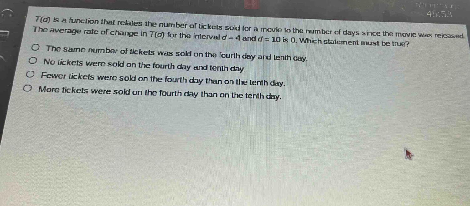 t(d) is a function that relates the number of tickets sold for a movie to the number of days since the movie was released. the average rate of change in t(d) for the interval d = 4 and d = 10 is 0. which statement must be true?\nthe same number of tickets was sold on the fourth day and tenth day.\nno tickets were sold on the fourth day and tenth day.\nfewer tickets were sold on the fourth day than on the tenth day.\nmore tickets were sold on the fourth day than on the tenth day.