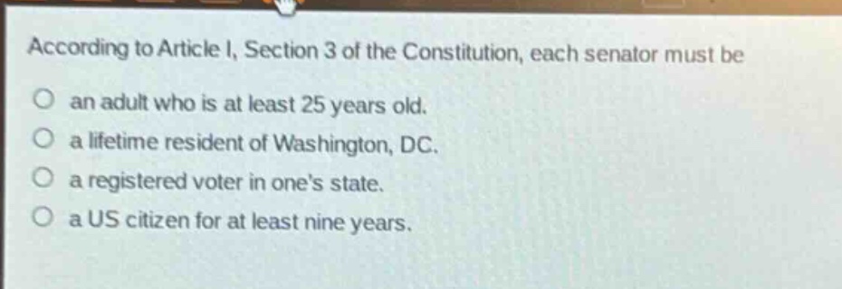 according to article i, section 3 of the constitution, each senator must be\nan adult who is at least 25 years old.\na lifetime resident of washington, dc.\na registered voter in one’s state.\na us citizen for at least nine years.