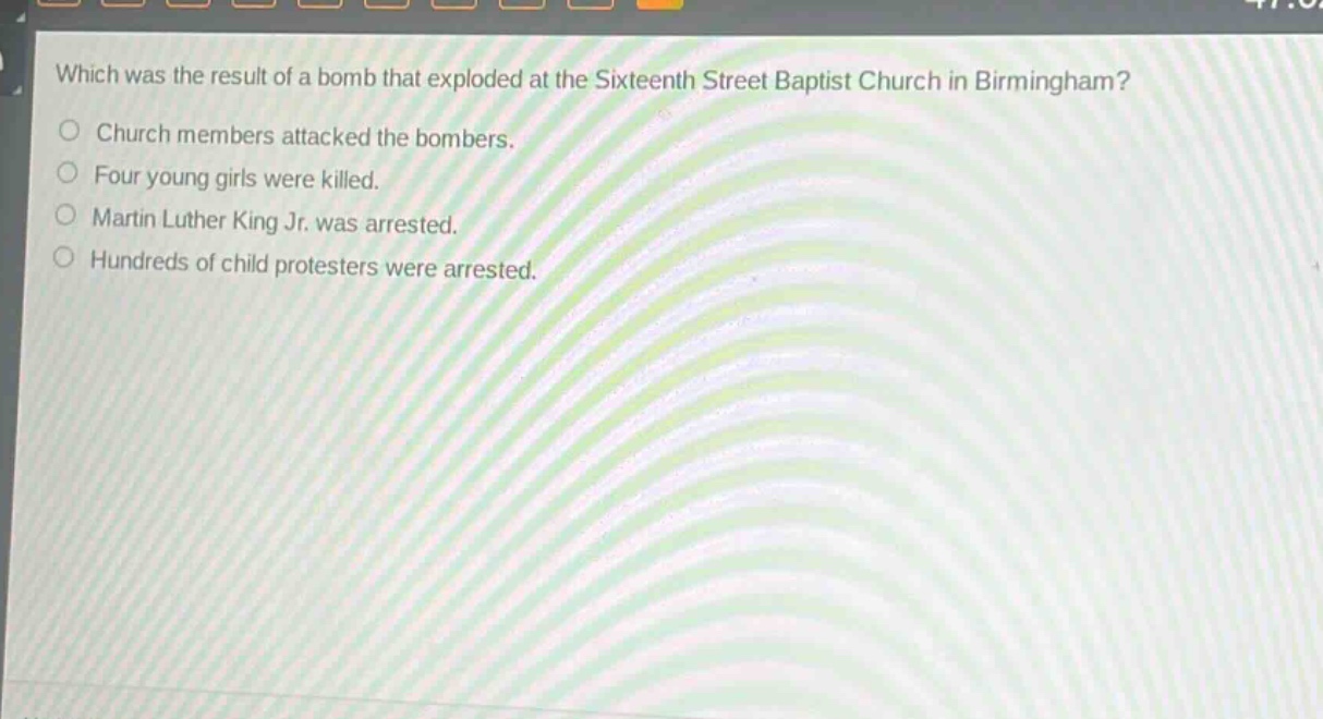 which was the result of a bomb that exploded at the sixteenth street baptist church in birmingham?\nchurch members attacked the bombers.\nfour young girls were killed.\nmartin luther king jr. was arrested.\nhundreds of child protesters were arrested.