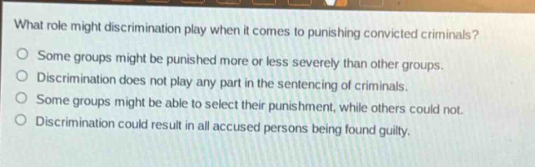 what role might discrimination play when it comes to punishing convicted criminals?\no some groups might be punished more or less severely than other groups.\no discrimination does not play any part in the sentencing of criminals.\no some groups might be able to select their punishment, while others could not.\no discrimination could result in all accused persons being found guilty.