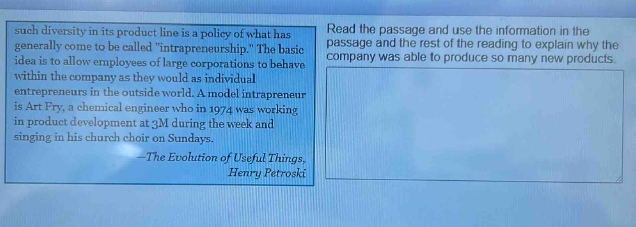 such diversity in its product line is a policy of what has generally come to be called \intrapreneurship.\ the basic idea is to allow employees of large corporations to behave within the company as they would as individual entrepreneurs in the outside world. a model intrapreneur is art fry, a chemical engineer who in 1974 was working in product development at 3m during the week and singing in his church choir on sundays.\n—the evolution of useful things,\nhenry petroski\nread the passage and use the information in the passage and the rest of the reading to explain why the company was able to produce so many new products.